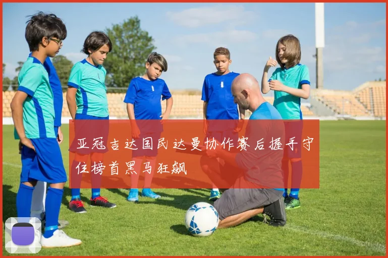 亚冠吉达国民达曼协作赛后握手守住榜首黑马狂飙