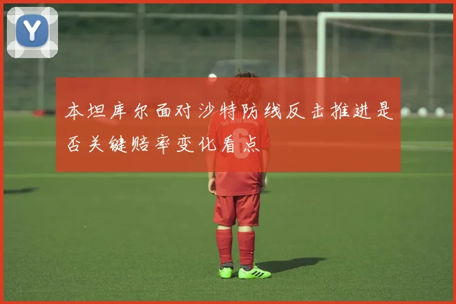 本坦库尔面对沙特防线反击推进是否关键赔率变化看点