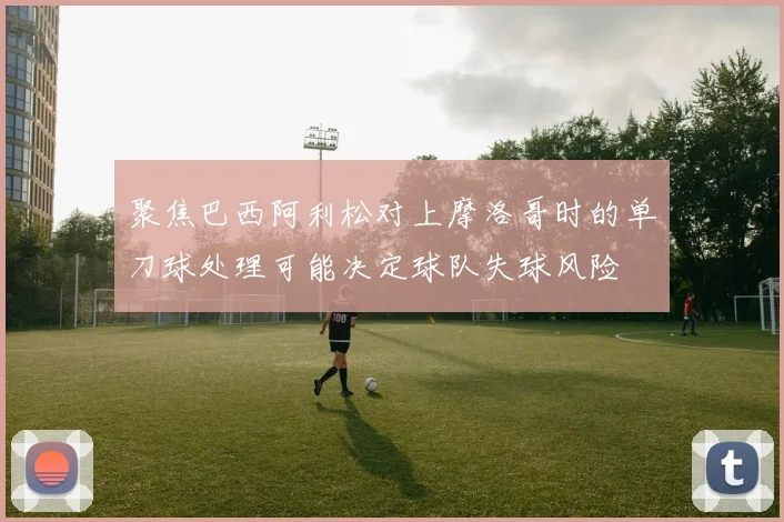 聚焦巴西阿利松对上摩洛哥时的单刀球处理可能决定球队失球风险