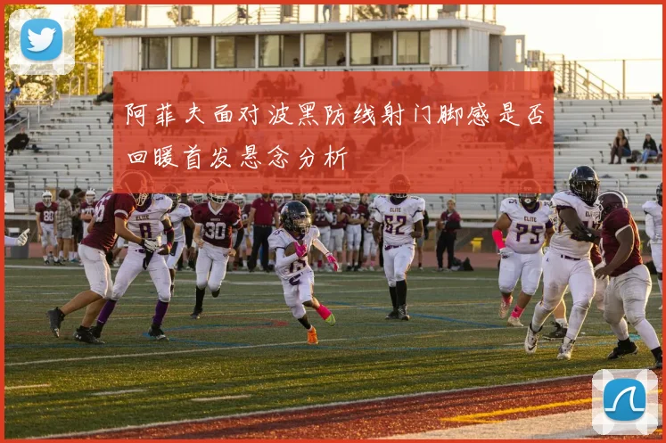 阿菲夫面对波黑防线射门脚感是否回暖首发悬念分析