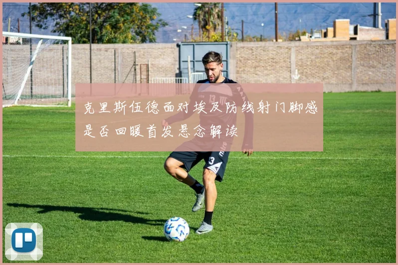 克里斯伍德面对埃及防线射门脚感是否回暖首发悬念解读