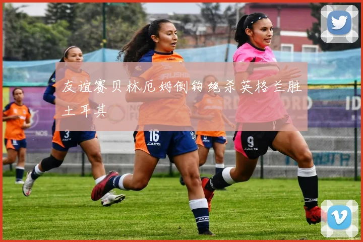 友谊赛贝林厄姆倒钩绝杀英格兰胜土耳其