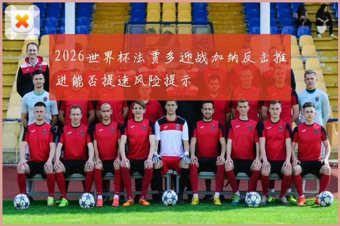 2026世界杯法贾多迎战加纳反击推进能否提速风险提示