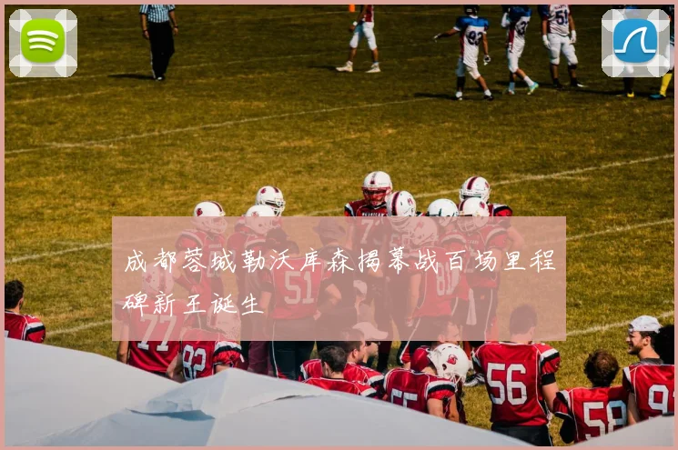 成都蓉城勒沃库森揭幕战百场里程碑新王诞生