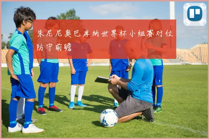 朱尼尼奥巴库纳世界杯小组赛对位防守前瞻