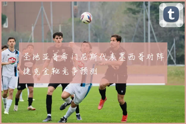 圣地亚哥希门尼斯代表墨西哥对阵捷克金靴竞争预测