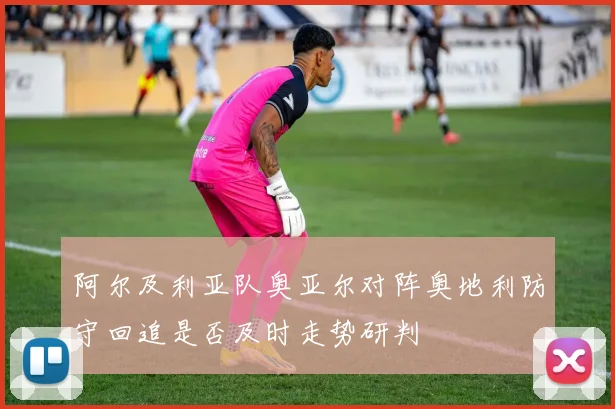 阿尔及利亚队奥亚尔对阵奥地利防守回追是否及时走势研判