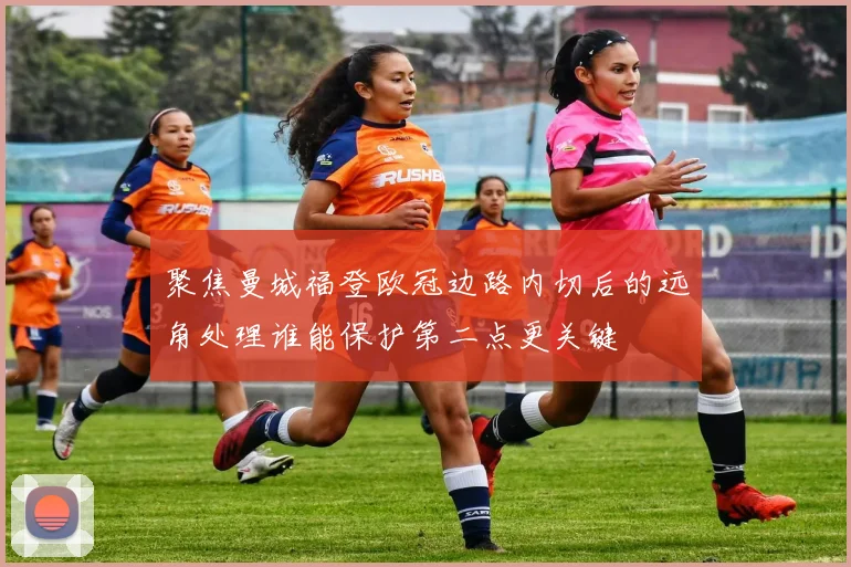 聚焦曼城福登欧冠边路内切后的远角处理谁能保护第二点更关键