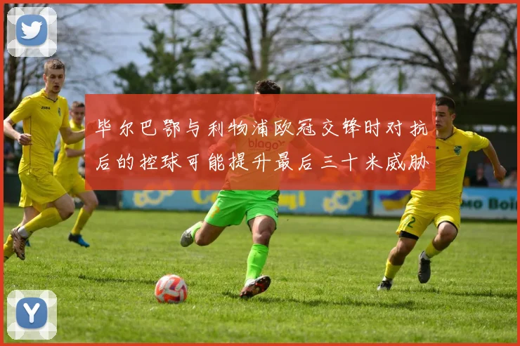 毕尔巴鄂与利物浦欧冠交锋时对抗后的控球可能提升最后三十米威胁