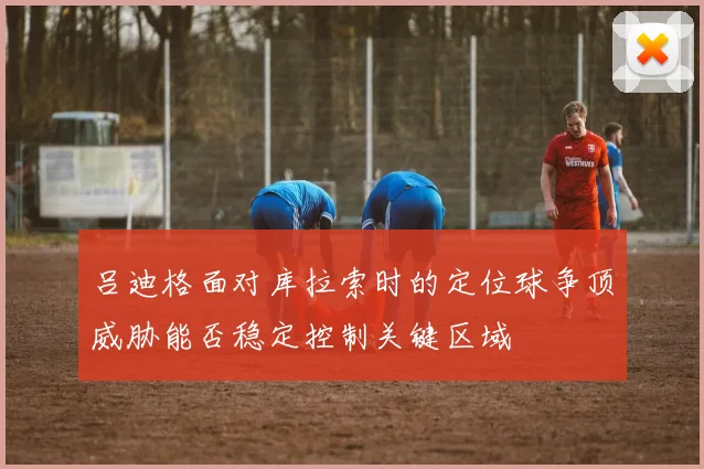 吕迪格面对库拉索时的定位球争顶威胁能否稳定控制关键区域