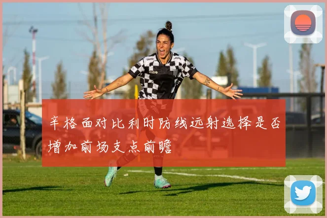 辛格面对比利时防线远射选择是否增加前场支点前瞻