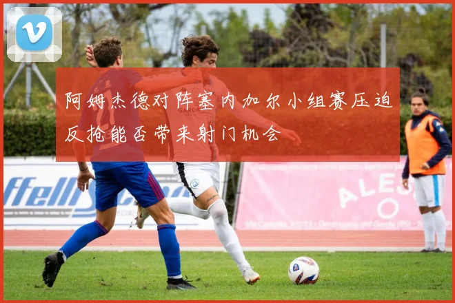 阿姆杰德对阵塞内加尔小组赛压迫反抢能否带来射门机会