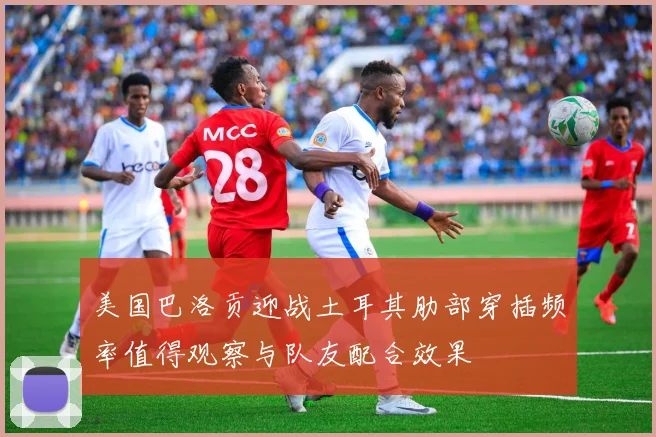 美国巴洛贡迎战土耳其肋部穿插频率值得观察与队友配合效果
