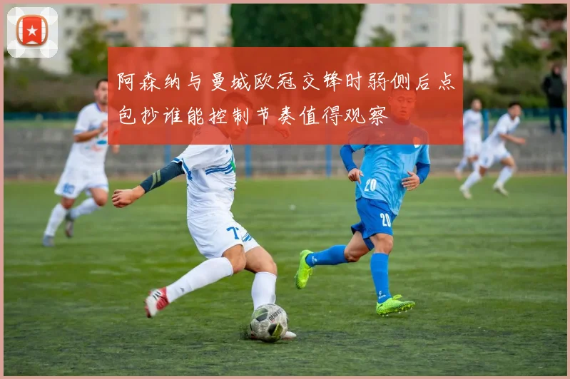 阿森纳与曼城欧冠交锋时弱侧后点包抄谁能控制节奏值得观察