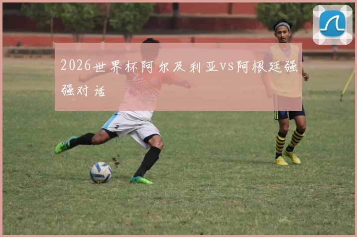 2026世界杯阿尔及利亚vs阿根廷强强对话