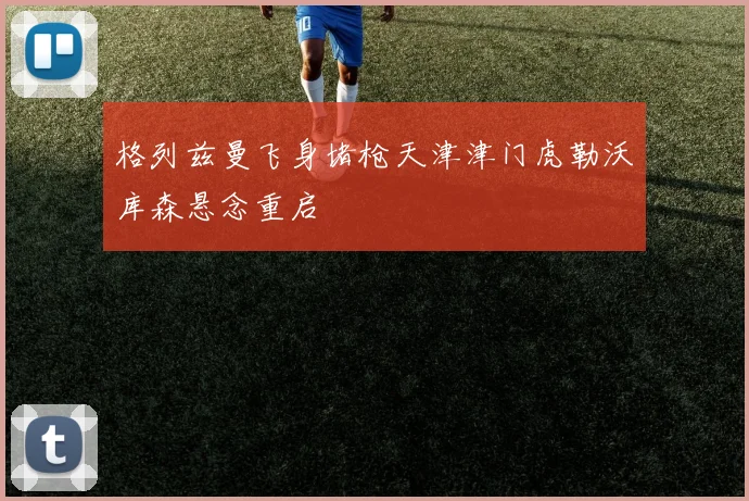 格列兹曼飞身堵枪天津津门虎勒沃库森悬念重启