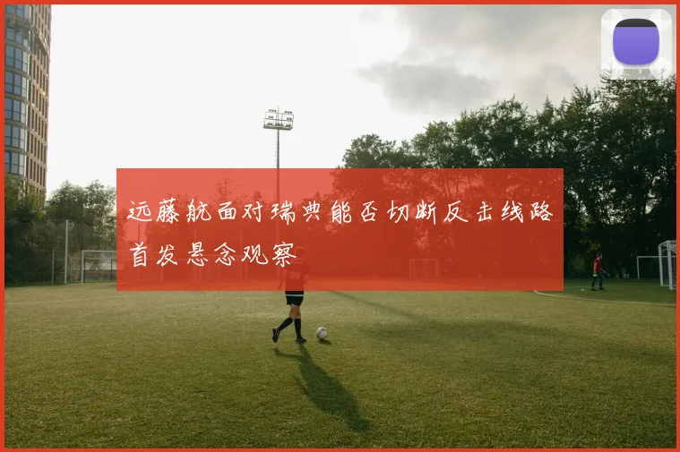 远藤航面对瑞典能否切断反击线路首发悬念观察