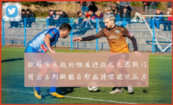 欧冠焦点战利物浦迎战尤文图斯门将出击判断能否形成持续进攻压力