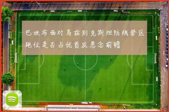 巴坎布面对乌兹别克斯坦防线禁区跑位是否占优首发悬念前瞻