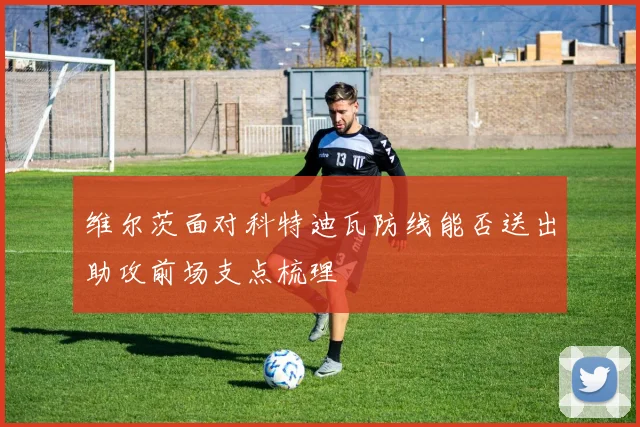维尔茨面对科特迪瓦防线能否送出助攻前场支点梳理