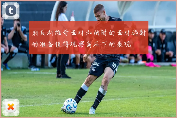 利瓦科维奇面对加纳时的面对远射的准备值得观察高压下的表现