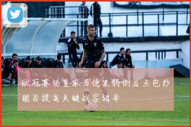 欧冠赛场皇家马德里弱侧后点包抄能否提高关键战容错率