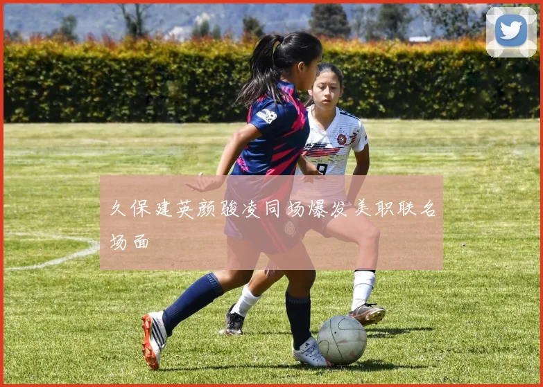 久保建英颜骏凌同场爆发美职联名场面