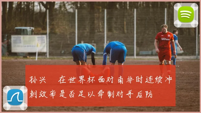 孙兴慜在世界杯面对南非时连续冲刺效率是否足以牵制对手后防