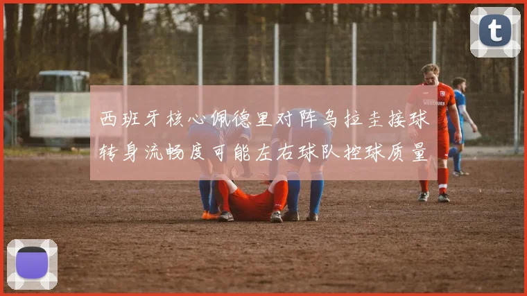 西班牙核心佩德里对阵乌拉圭接球转身流畅度可能左右球队控球质量