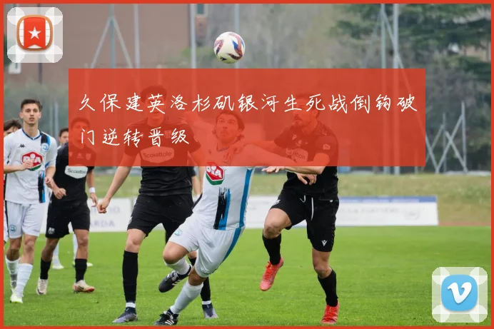 久保建英洛杉矶银河生死战倒钩破门逆转晋级