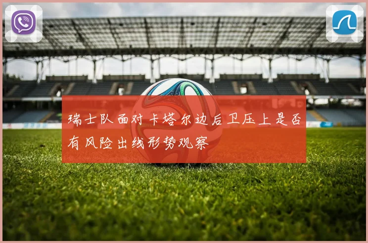 瑞士队面对卡塔尔边后卫压上是否有风险出线形势观察