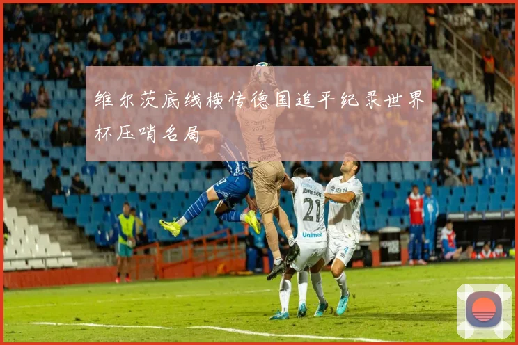 维尔茨底线横传德国追平纪录世界杯压哨名局