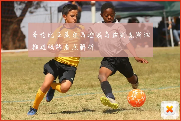哥伦比亚莱尔马迎战乌兹别克斯坦推进线路看点解析