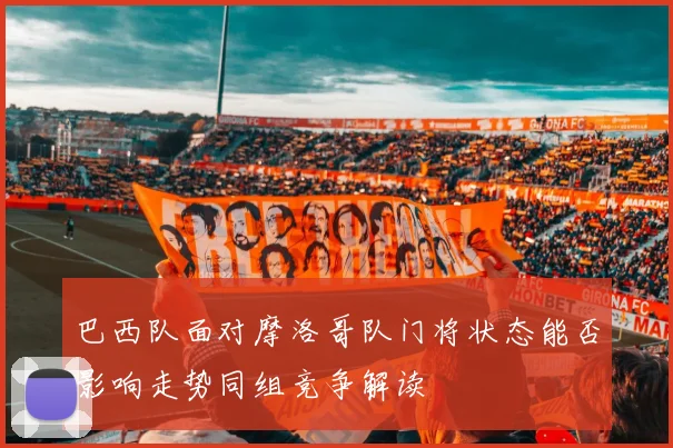 巴西队面对摩洛哥队门将状态能否影响走势同组竞争解读