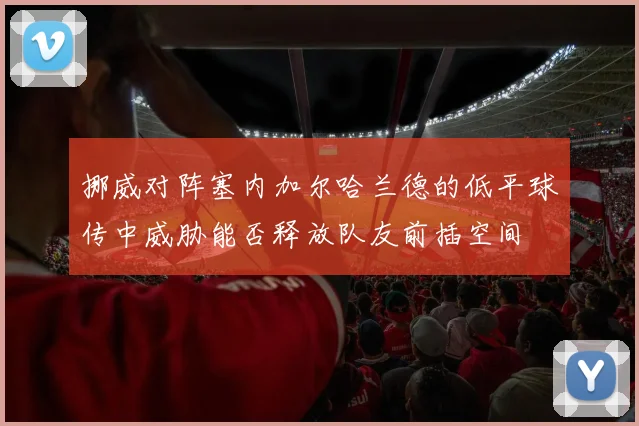 挪威对阵塞内加尔哈兰德的低平球传中威胁能否释放队友前插空间