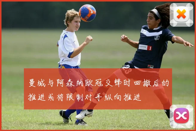 曼城与阿森纳欧冠交锋时回撤后的推进或将限制对手纵向推进
