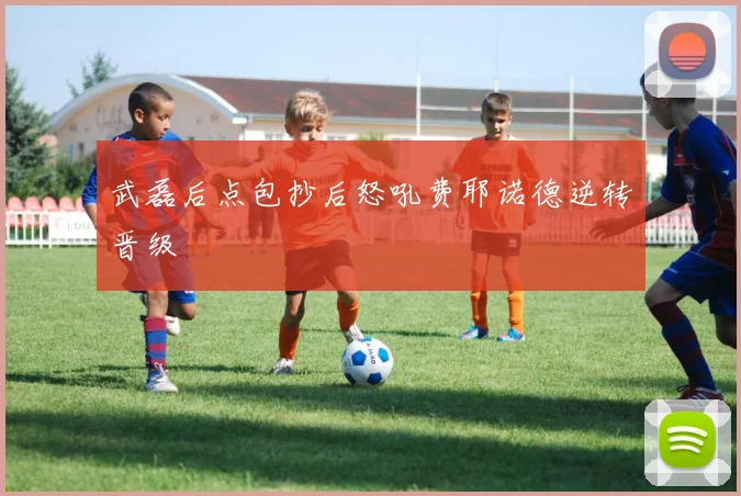 武磊后点包抄后怒吼费耶诺德逆转晋级