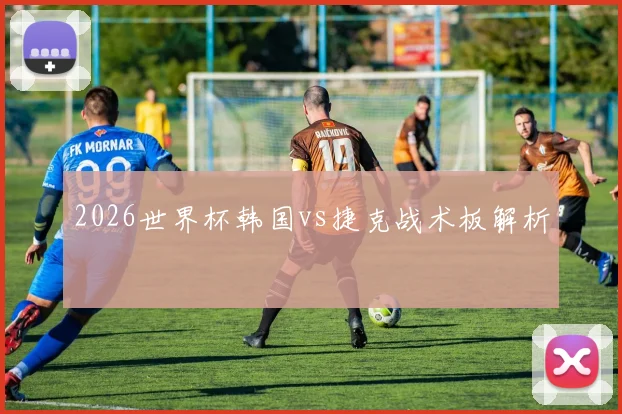 2026世界杯韩国vs捷克战术板解析