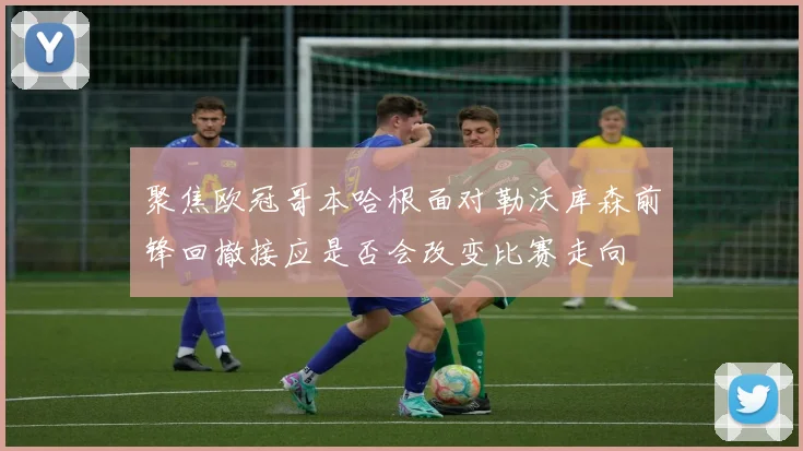 聚焦欧冠哥本哈根面对勒沃库森前锋回撤接应是否会改变比赛走向