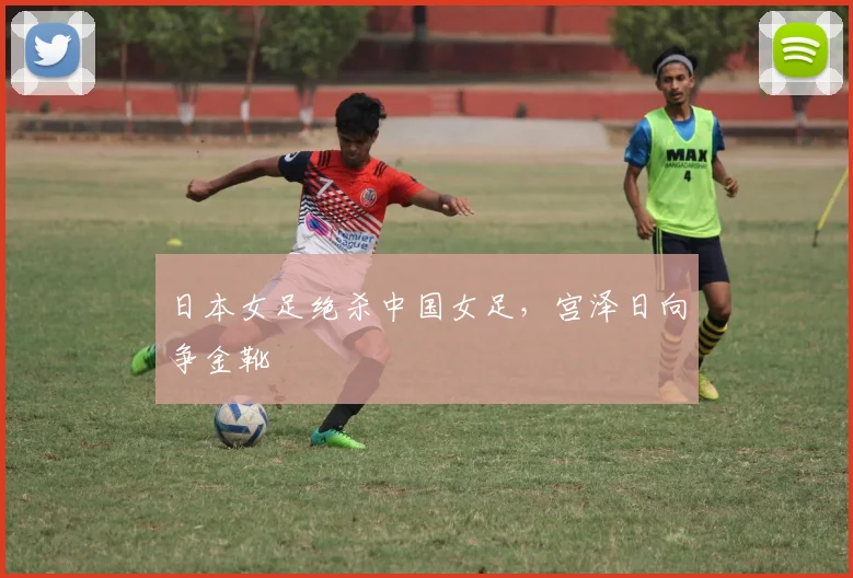日本女足绝杀中国女足，宫泽日向争金靴