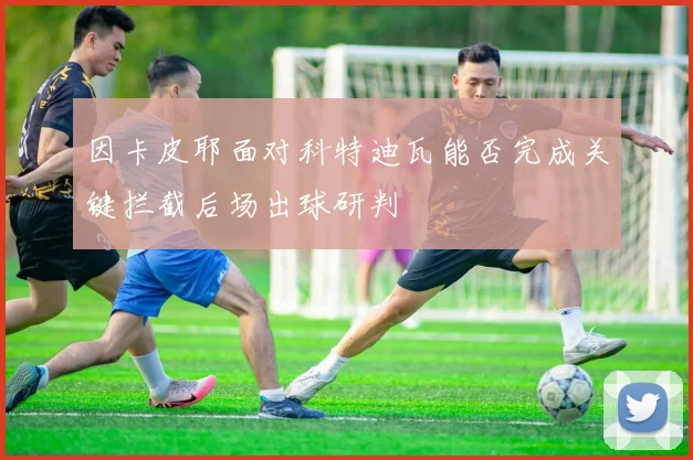 因卡皮耶面对科特迪瓦能否完成关键拦截后场出球研判
