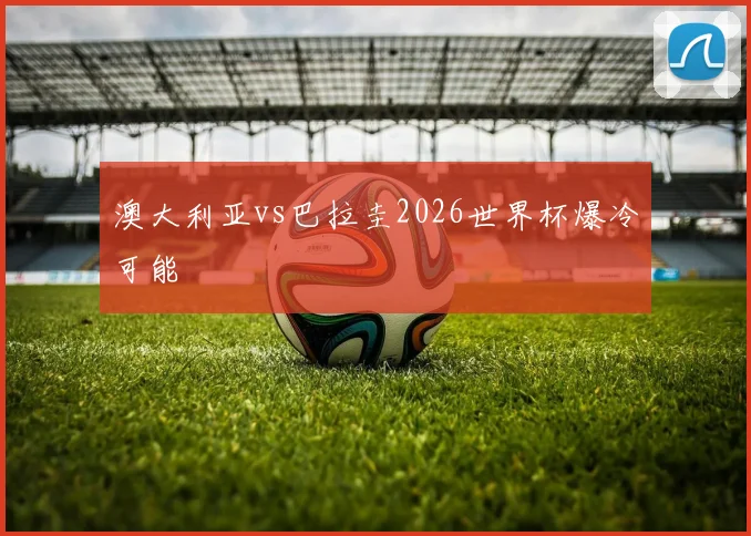 澳大利亚vs巴拉圭2026世界杯爆冷可能