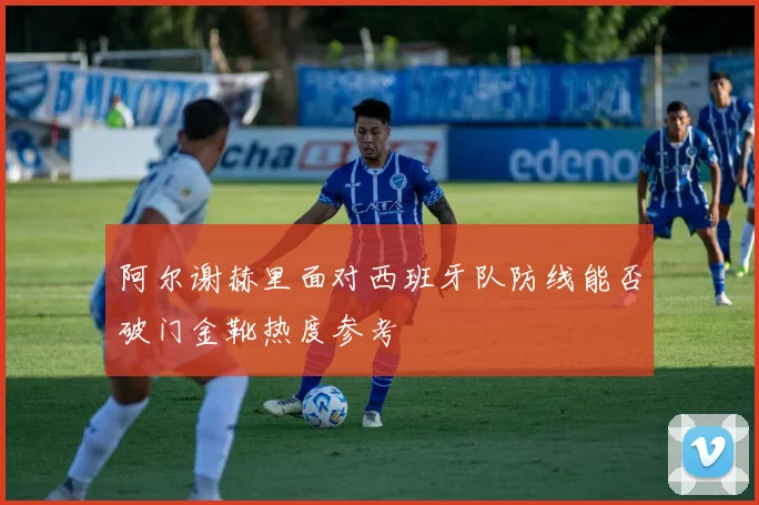 阿尔谢赫里面对西班牙队防线能否破门金靴热度参考