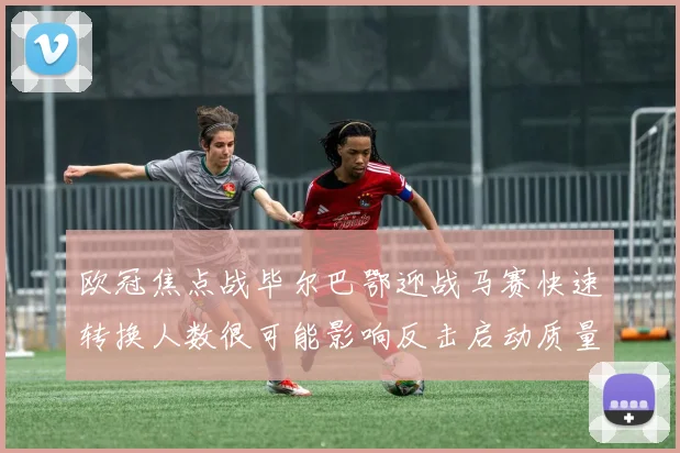 欧冠焦点战毕尔巴鄂迎战马赛快速转换人数很可能影响反击启动质量
