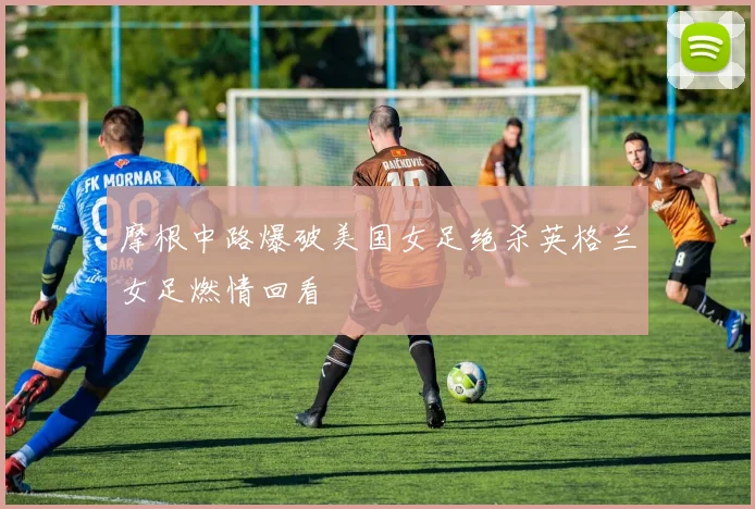 摩根中路爆破美国女足绝杀英格兰女足燃情回看