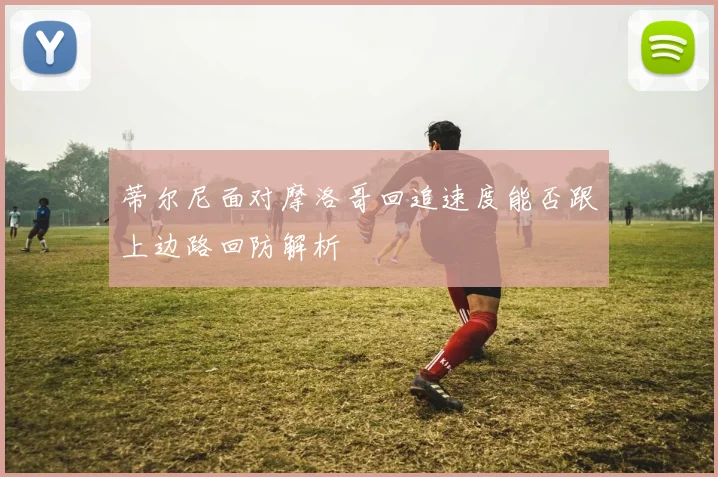 蒂尔尼面对摩洛哥回追速度能否跟上边路回防解析