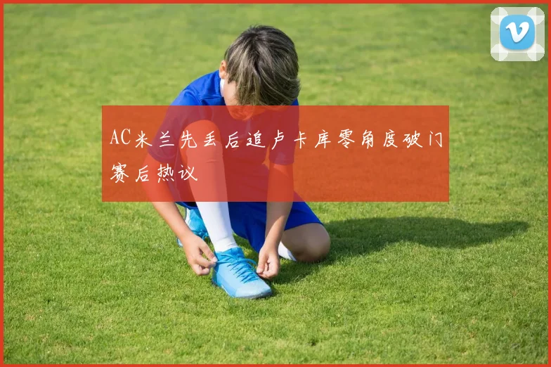 AC米兰先丢后追卢卡库零角度破门赛后热议