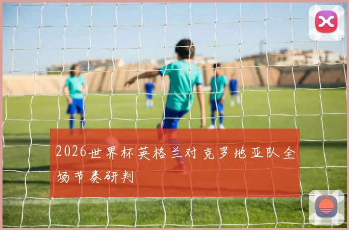 2026世界杯英格兰对克罗地亚队全场节奏研判