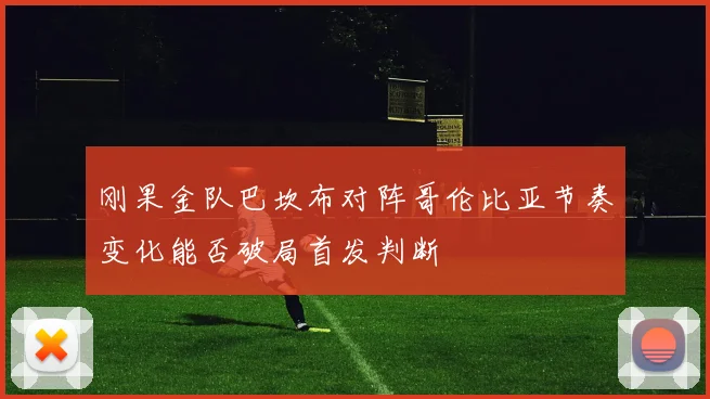 刚果金队巴坎布对阵哥伦比亚节奏变化能否破局首发判断