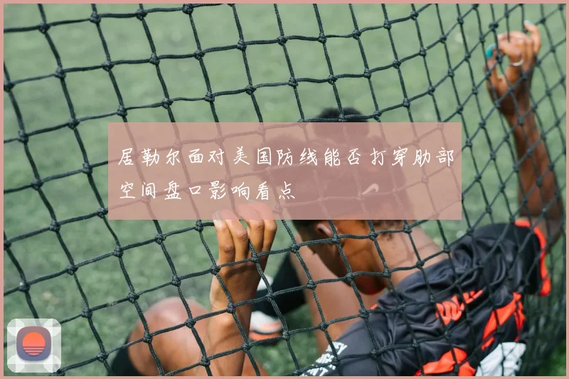 居勒尔面对美国防线能否打穿肋部空间盘口影响看点
